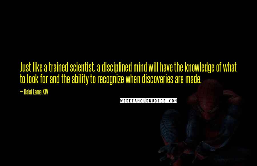 Dalai Lama XIV Quotes: Just like a trained scientist, a disciplined mind will have the knowledge of what to look for and the ability to recognize when discoveries are made.