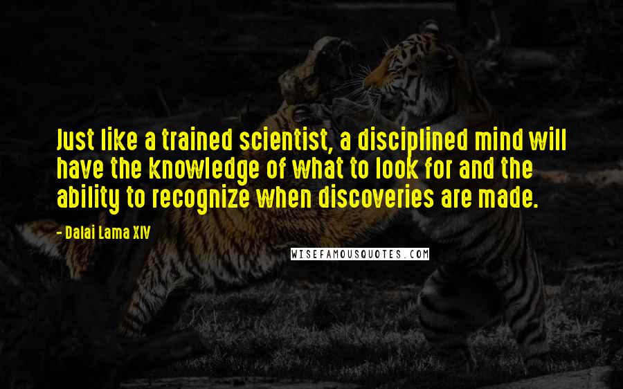 Dalai Lama XIV Quotes: Just like a trained scientist, a disciplined mind will have the knowledge of what to look for and the ability to recognize when discoveries are made.