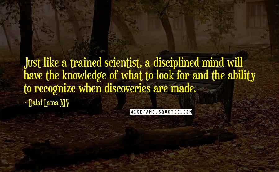 Dalai Lama XIV Quotes: Just like a trained scientist, a disciplined mind will have the knowledge of what to look for and the ability to recognize when discoveries are made.