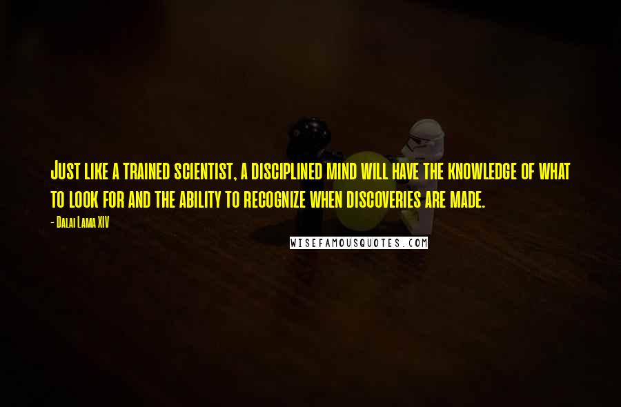 Dalai Lama XIV Quotes: Just like a trained scientist, a disciplined mind will have the knowledge of what to look for and the ability to recognize when discoveries are made.