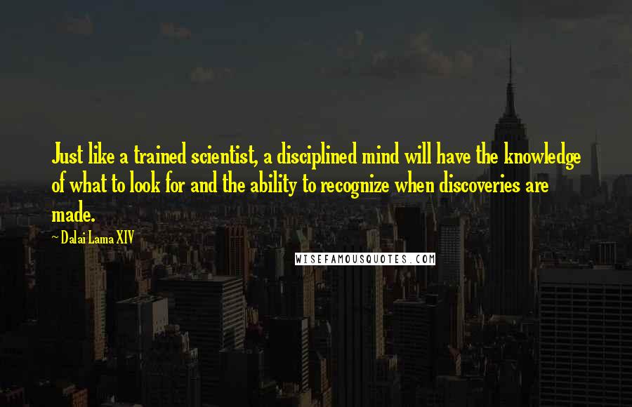 Dalai Lama XIV Quotes: Just like a trained scientist, a disciplined mind will have the knowledge of what to look for and the ability to recognize when discoveries are made.