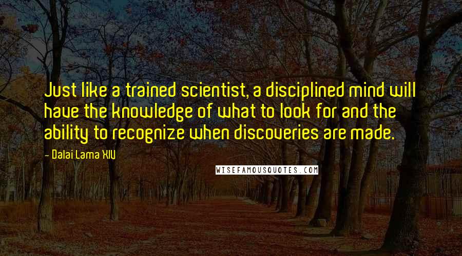 Dalai Lama XIV Quotes: Just like a trained scientist, a disciplined mind will have the knowledge of what to look for and the ability to recognize when discoveries are made.