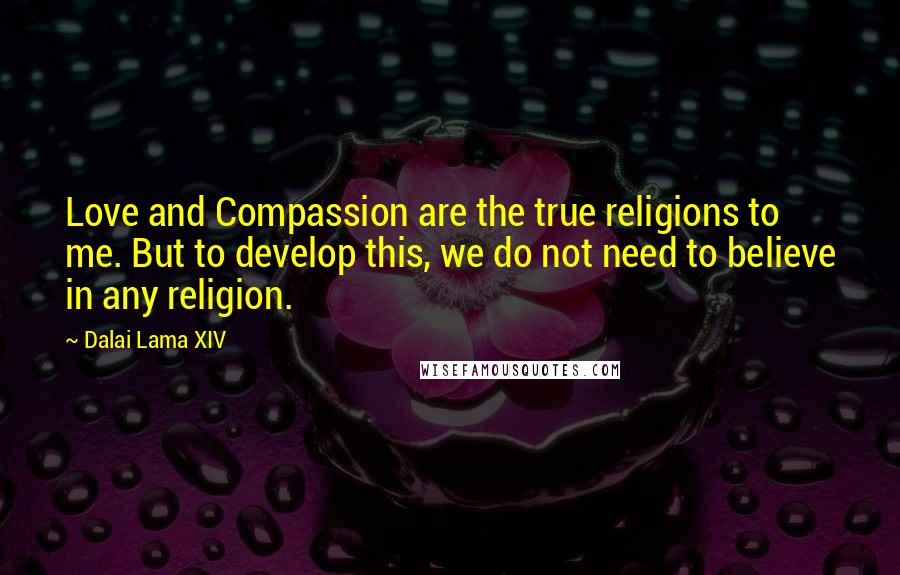 Dalai Lama XIV Quotes: Love and Compassion are the true religions to me. But to develop this, we do not need to believe in any religion.