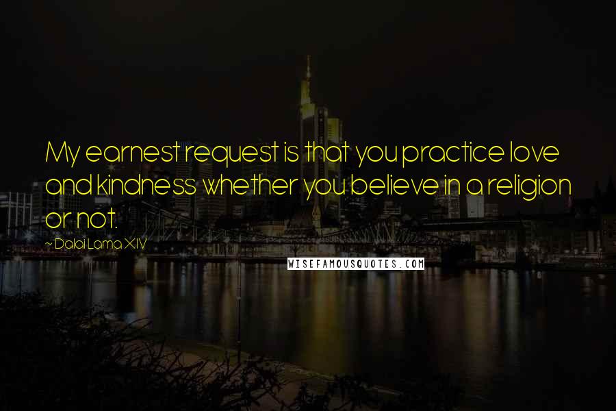 Dalai Lama XIV Quotes: My earnest request is that you practice love and kindness whether you believe in a religion or not.