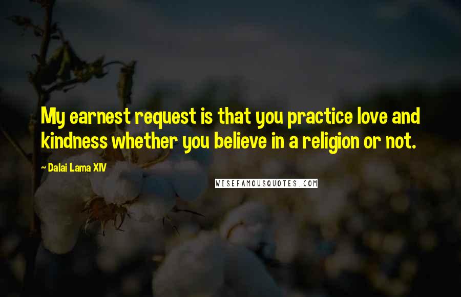 Dalai Lama XIV Quotes: My earnest request is that you practice love and kindness whether you believe in a religion or not.