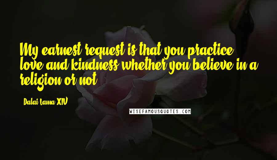 Dalai Lama XIV Quotes: My earnest request is that you practice love and kindness whether you believe in a religion or not.