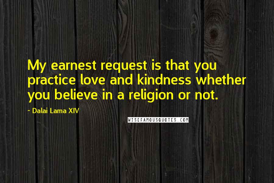 Dalai Lama XIV Quotes: My earnest request is that you practice love and kindness whether you believe in a religion or not.