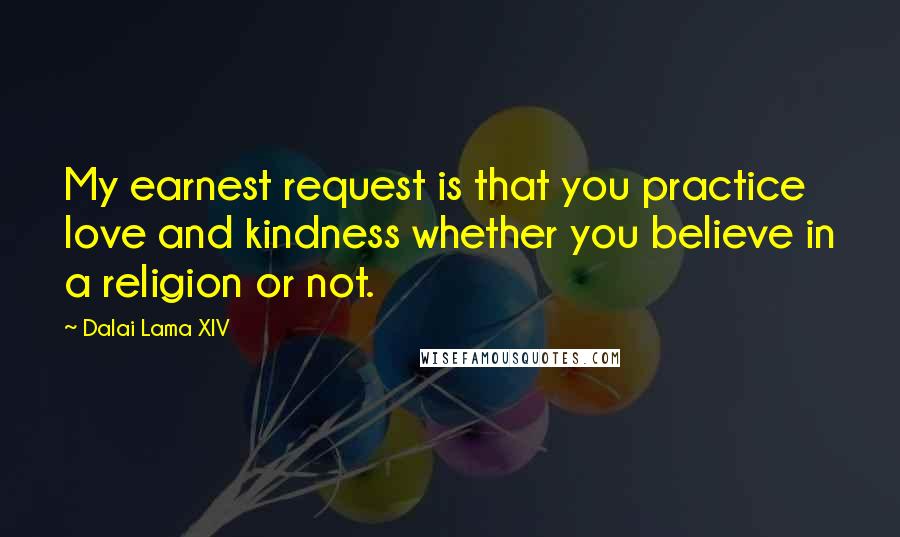 Dalai Lama XIV Quotes: My earnest request is that you practice love and kindness whether you believe in a religion or not.