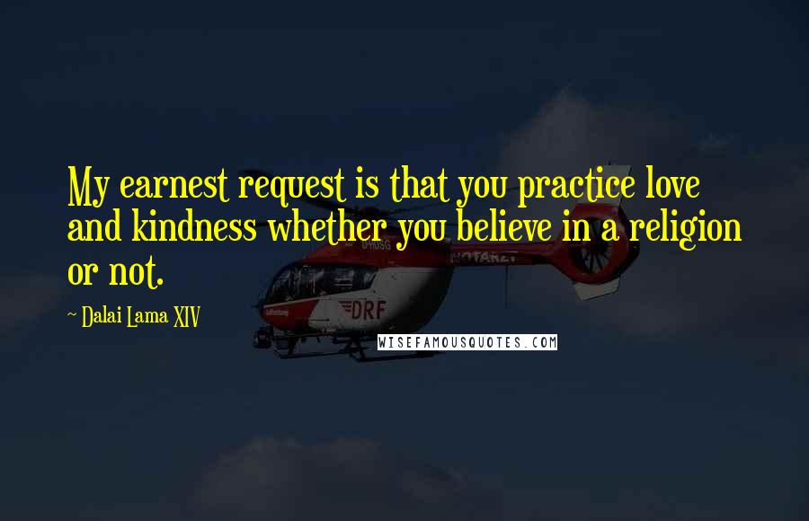 Dalai Lama XIV Quotes: My earnest request is that you practice love and kindness whether you believe in a religion or not.