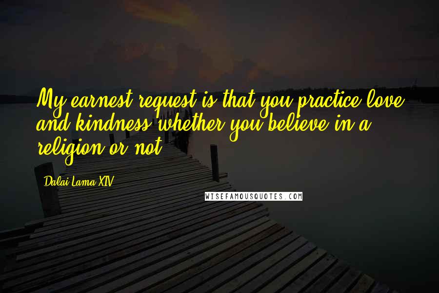 Dalai Lama XIV Quotes: My earnest request is that you practice love and kindness whether you believe in a religion or not.