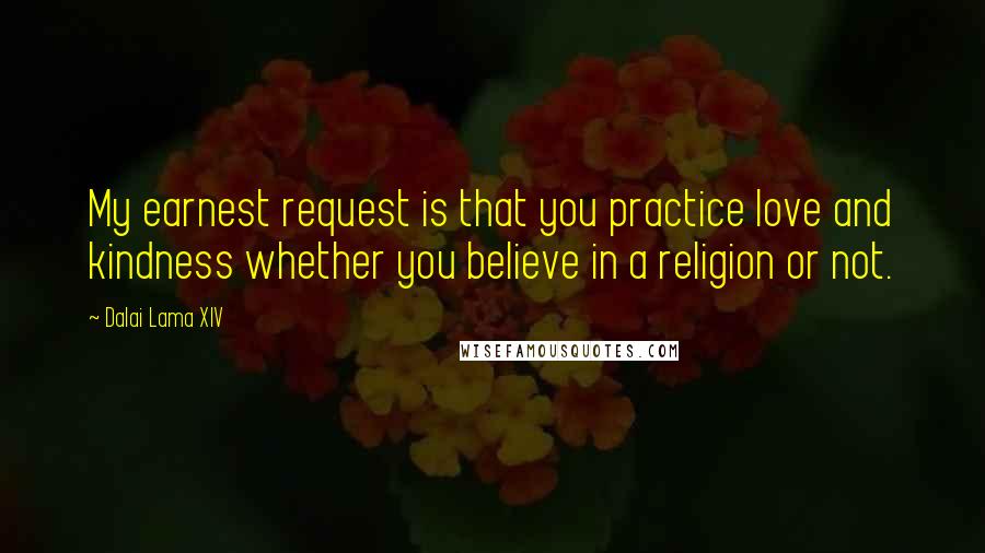 Dalai Lama XIV Quotes: My earnest request is that you practice love and kindness whether you believe in a religion or not.