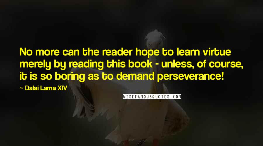 Dalai Lama XIV Quotes: No more can the reader hope to learn virtue merely by reading this book - unless, of course, it is so boring as to demand perseverance!