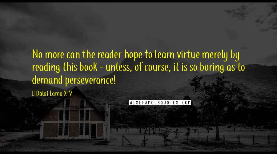 Dalai Lama XIV Quotes: No more can the reader hope to learn virtue merely by reading this book - unless, of course, it is so boring as to demand perseverance!