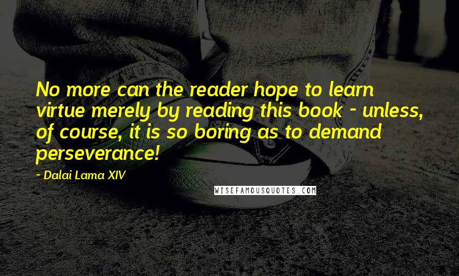 Dalai Lama XIV Quotes: No more can the reader hope to learn virtue merely by reading this book - unless, of course, it is so boring as to demand perseverance!