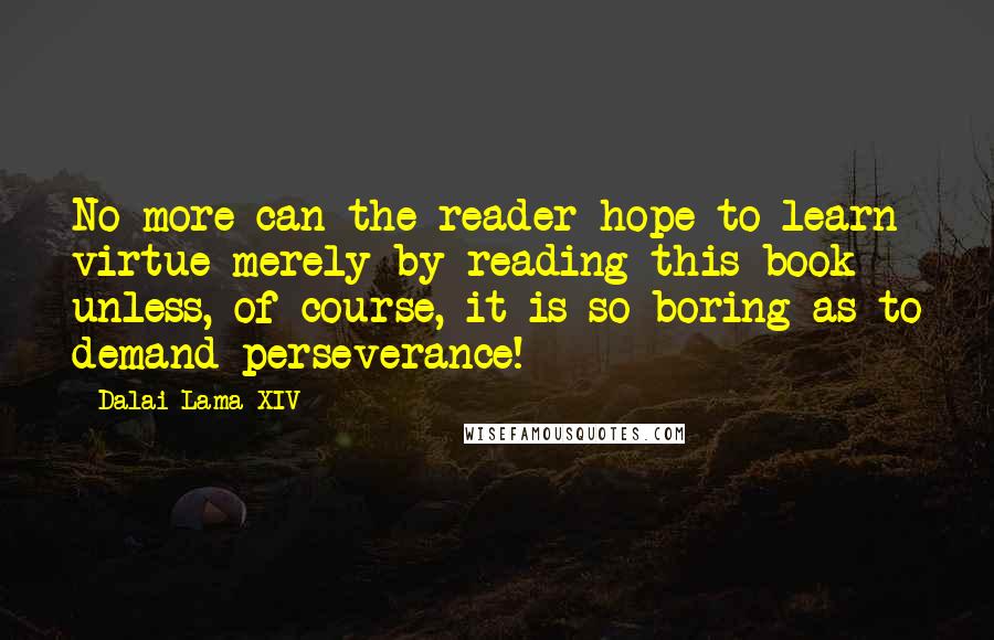 Dalai Lama XIV Quotes: No more can the reader hope to learn virtue merely by reading this book - unless, of course, it is so boring as to demand perseverance!