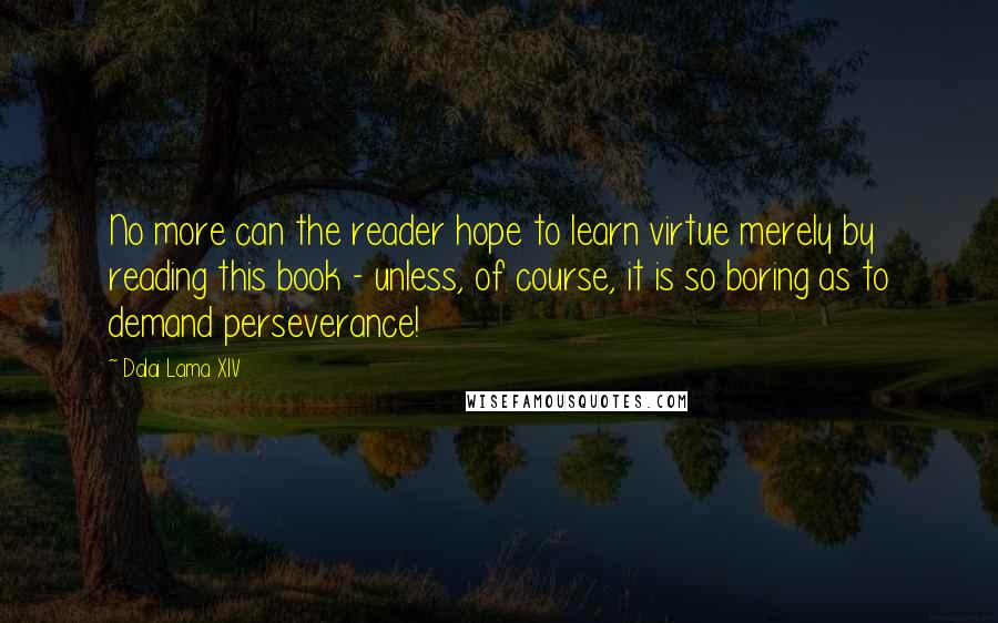 Dalai Lama XIV Quotes: No more can the reader hope to learn virtue merely by reading this book - unless, of course, it is so boring as to demand perseverance!