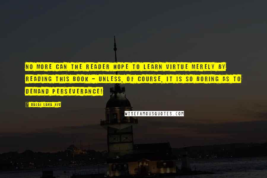 Dalai Lama XIV Quotes: No more can the reader hope to learn virtue merely by reading this book - unless, of course, it is so boring as to demand perseverance!