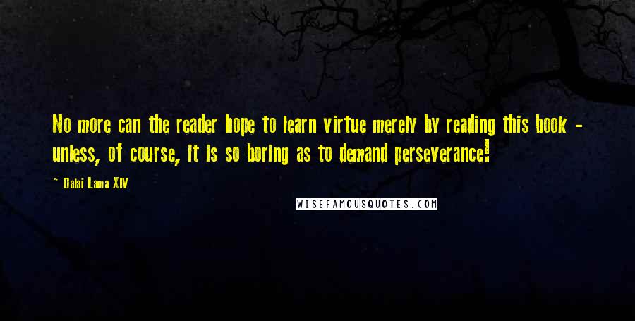 Dalai Lama XIV Quotes: No more can the reader hope to learn virtue merely by reading this book - unless, of course, it is so boring as to demand perseverance!
