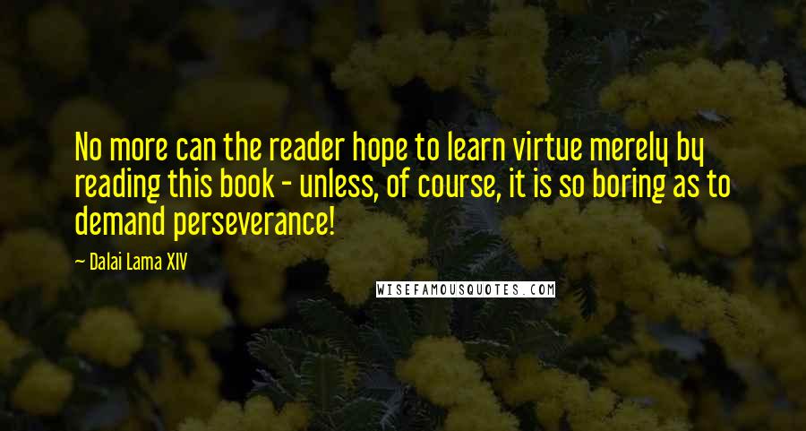 Dalai Lama XIV Quotes: No more can the reader hope to learn virtue merely by reading this book - unless, of course, it is so boring as to demand perseverance!