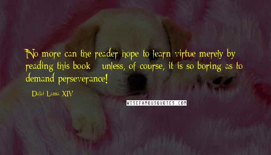 Dalai Lama XIV Quotes: No more can the reader hope to learn virtue merely by reading this book - unless, of course, it is so boring as to demand perseverance!