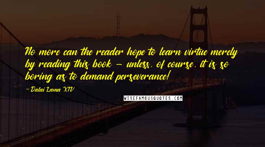 Dalai Lama XIV Quotes: No more can the reader hope to learn virtue merely by reading this book - unless, of course, it is so boring as to demand perseverance!