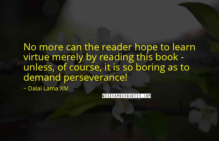 Dalai Lama XIV Quotes: No more can the reader hope to learn virtue merely by reading this book - unless, of course, it is so boring as to demand perseverance!