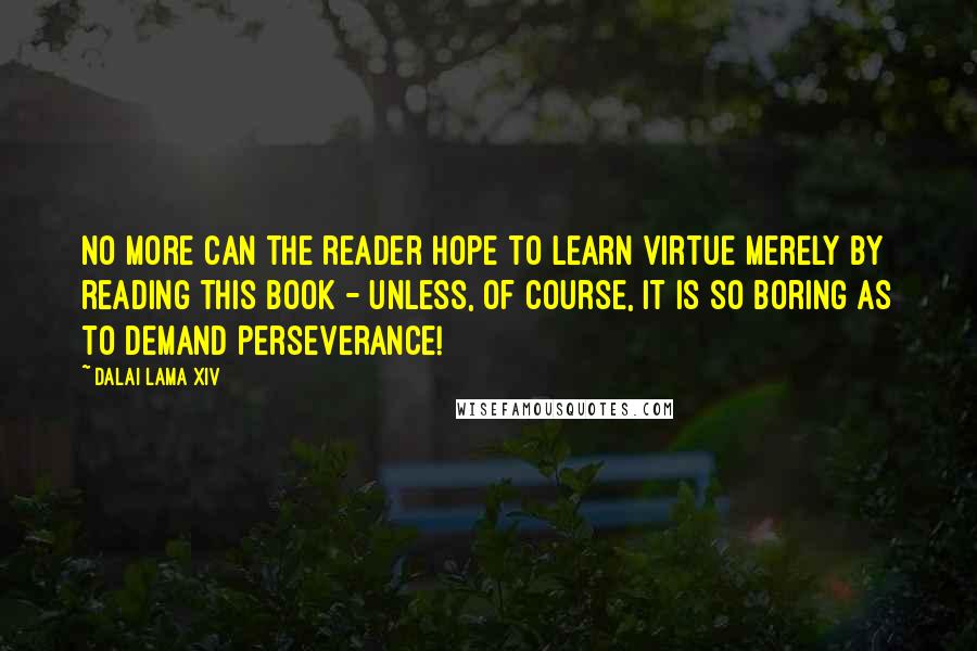 Dalai Lama XIV Quotes: No more can the reader hope to learn virtue merely by reading this book - unless, of course, it is so boring as to demand perseverance!