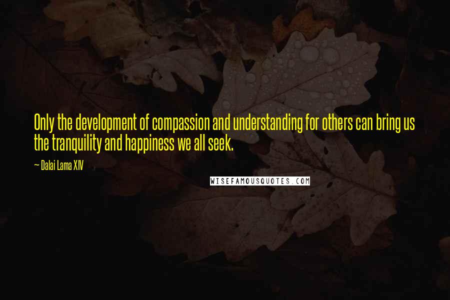 Dalai Lama XIV Quotes: Only the development of compassion and understanding for others can bring us the tranquility and happiness we all seek.