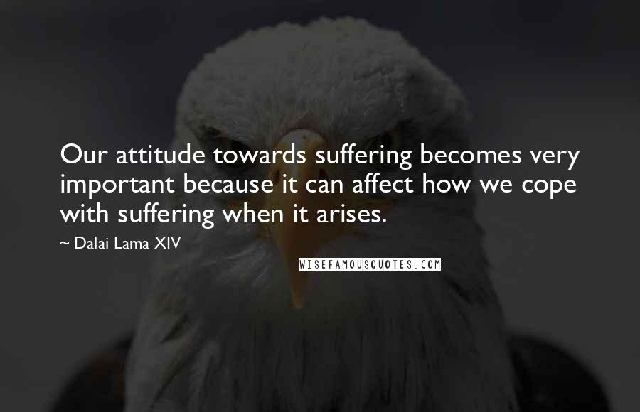 Dalai Lama XIV Quotes: Our attitude towards suffering becomes very important because it can affect how we cope with suffering when it arises.