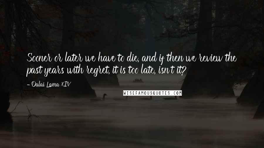 Dalai Lama XIV Quotes: Sooner or later we have to die, and if then we review the past years with regret, it is too late, isn't it?