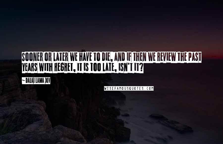 Dalai Lama XIV Quotes: Sooner or later we have to die, and if then we review the past years with regret, it is too late, isn't it?