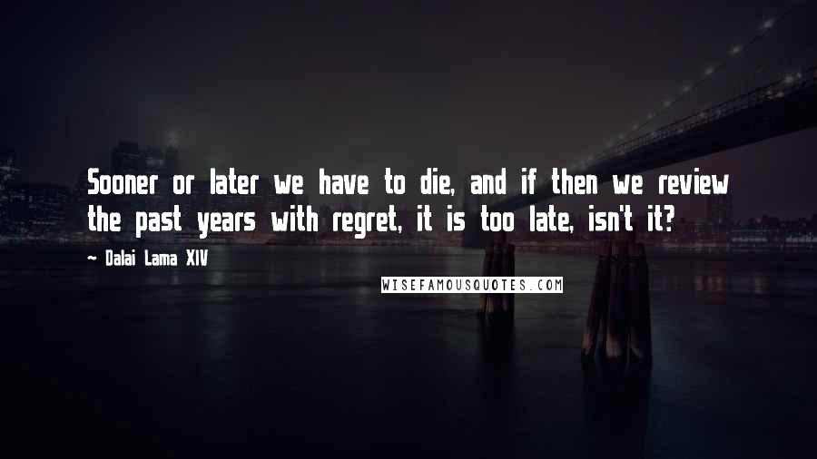 Dalai Lama XIV Quotes: Sooner or later we have to die, and if then we review the past years with regret, it is too late, isn't it?