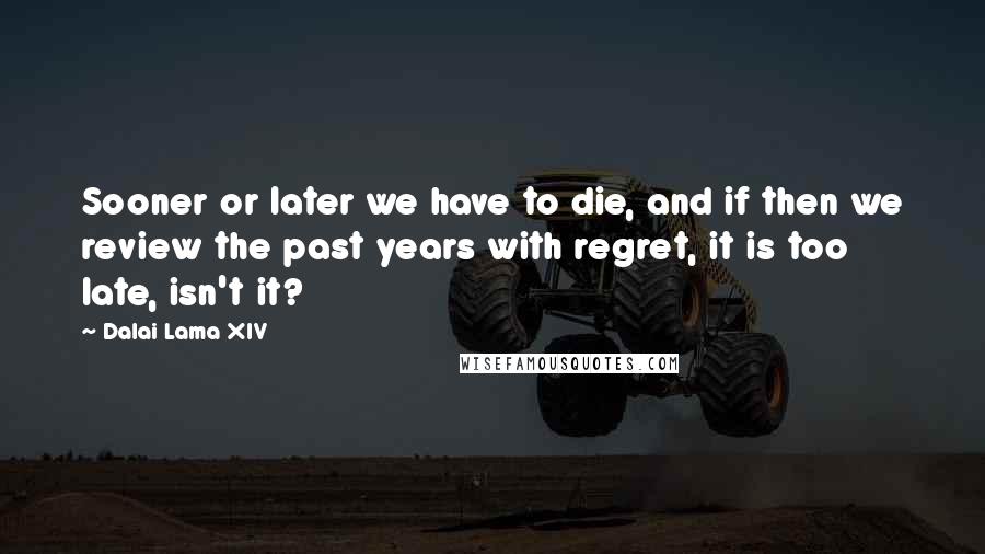 Dalai Lama XIV Quotes: Sooner or later we have to die, and if then we review the past years with regret, it is too late, isn't it?