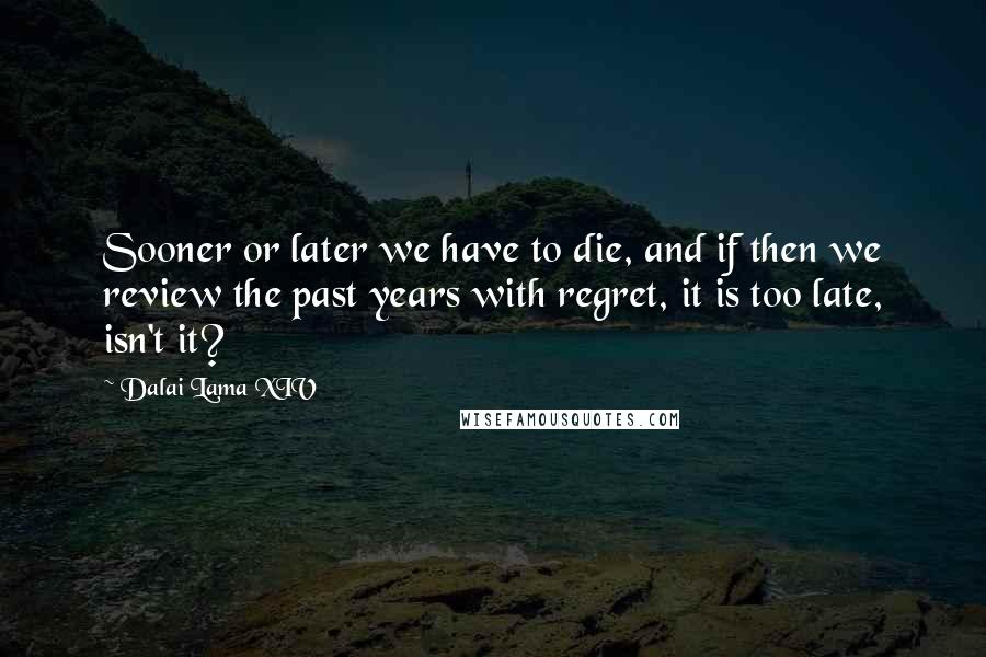 Dalai Lama XIV Quotes: Sooner or later we have to die, and if then we review the past years with regret, it is too late, isn't it?