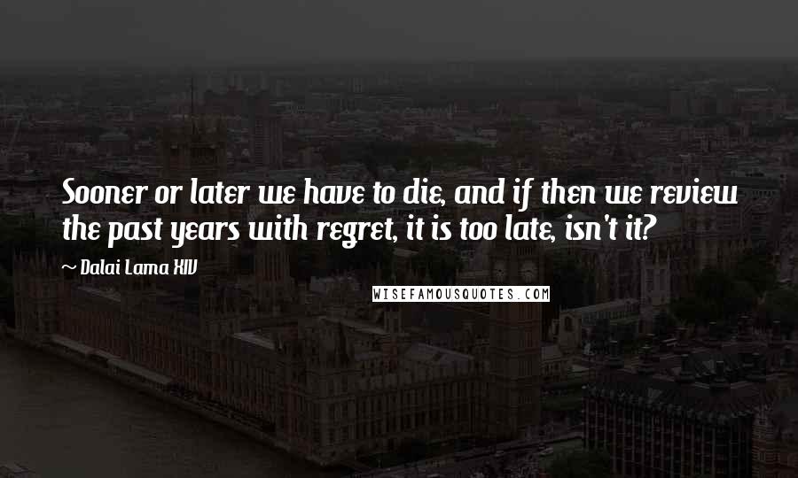 Dalai Lama XIV Quotes: Sooner or later we have to die, and if then we review the past years with regret, it is too late, isn't it?