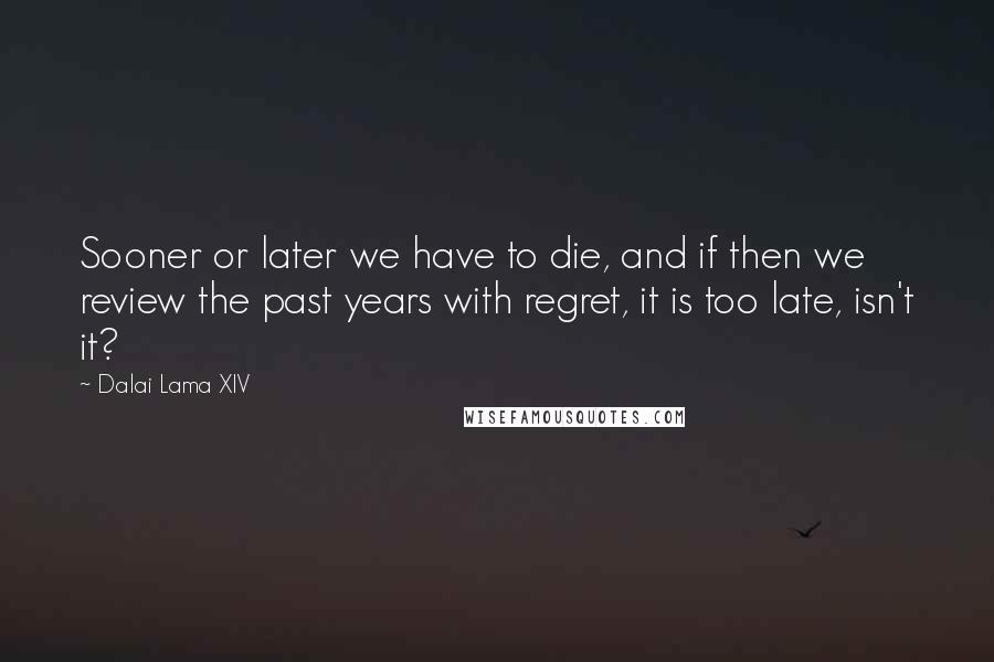 Dalai Lama XIV Quotes: Sooner or later we have to die, and if then we review the past years with regret, it is too late, isn't it?