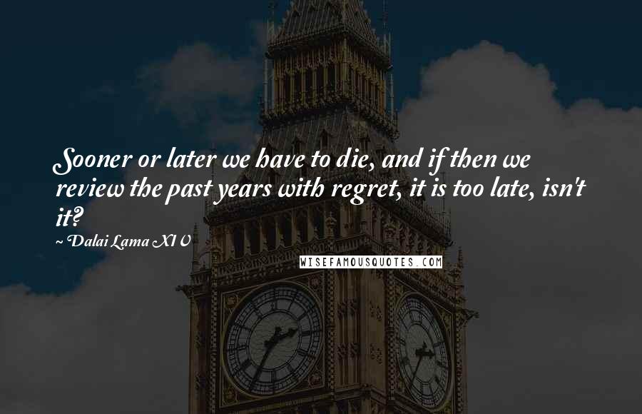 Dalai Lama XIV Quotes: Sooner or later we have to die, and if then we review the past years with regret, it is too late, isn't it?