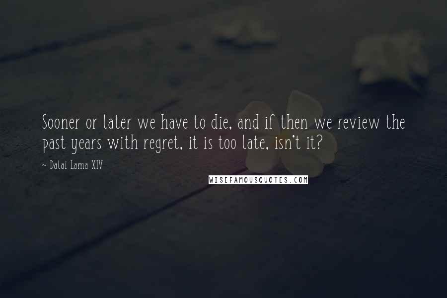 Dalai Lama XIV Quotes: Sooner or later we have to die, and if then we review the past years with regret, it is too late, isn't it?