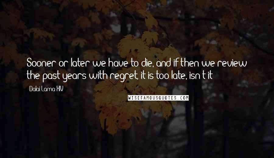 Dalai Lama XIV Quotes: Sooner or later we have to die, and if then we review the past years with regret, it is too late, isn't it?