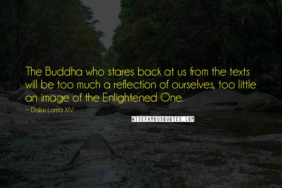 Dalai Lama XIV Quotes: The Buddha who stares back at us from the texts will be too much a reflection of ourselves, too little an image of the Enlightened One.