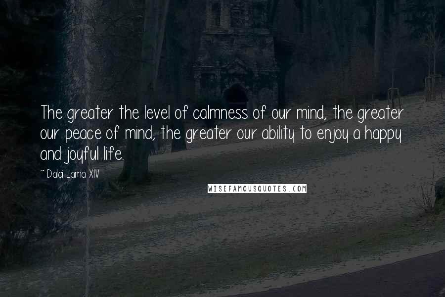 Dalai Lama XIV Quotes: The greater the level of calmness of our mind, the greater our peace of mind, the greater our ability to enjoy a happy and joyful life.