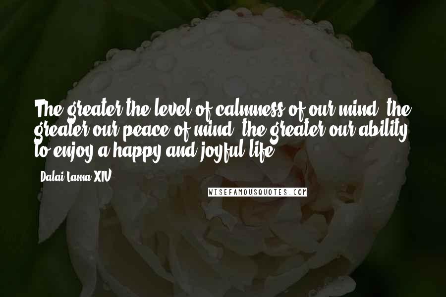 Dalai Lama XIV Quotes: The greater the level of calmness of our mind, the greater our peace of mind, the greater our ability to enjoy a happy and joyful life.