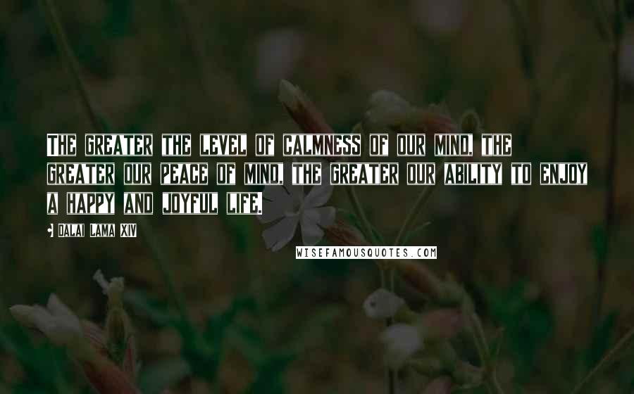 Dalai Lama XIV Quotes: The greater the level of calmness of our mind, the greater our peace of mind, the greater our ability to enjoy a happy and joyful life.