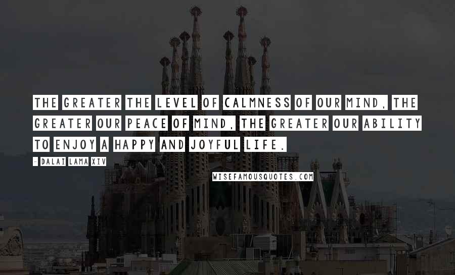 Dalai Lama XIV Quotes: The greater the level of calmness of our mind, the greater our peace of mind, the greater our ability to enjoy a happy and joyful life.