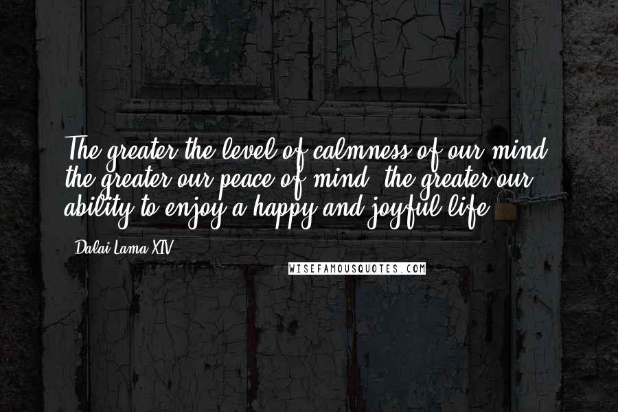 Dalai Lama XIV Quotes: The greater the level of calmness of our mind, the greater our peace of mind, the greater our ability to enjoy a happy and joyful life.