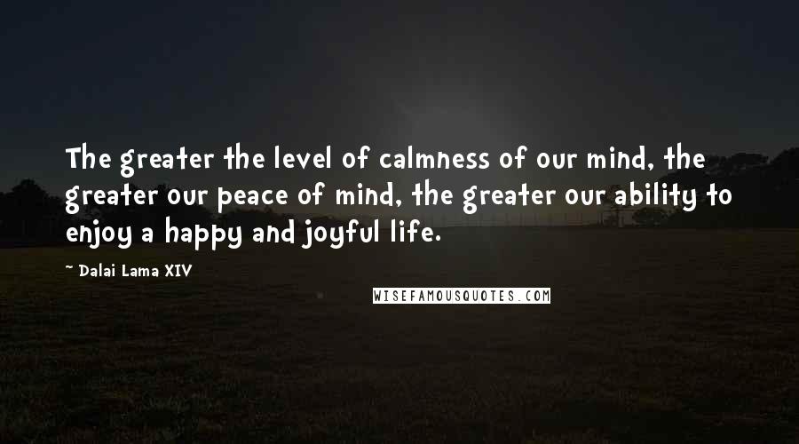 Dalai Lama XIV Quotes: The greater the level of calmness of our mind, the greater our peace of mind, the greater our ability to enjoy a happy and joyful life.