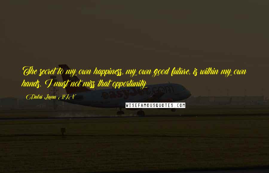 Dalai Lama XIV Quotes: The secret to my own happiness, my own good future, is within my own hands. I must not miss that opportunity!