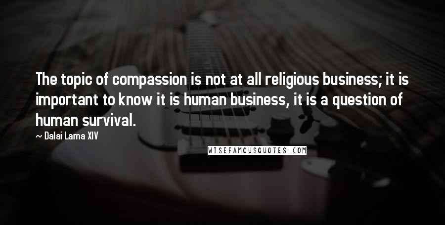 Dalai Lama XIV Quotes: The topic of compassion is not at all religious business; it is important to know it is human business, it is a question of human survival.