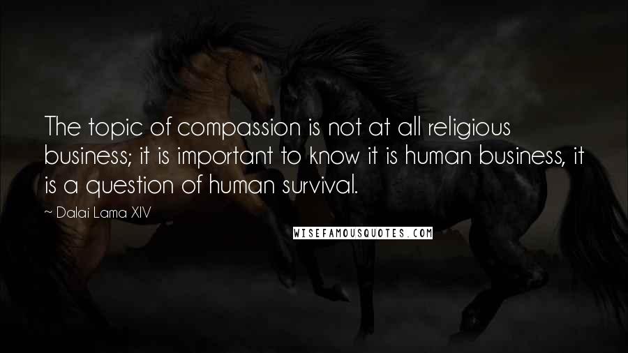 Dalai Lama XIV Quotes: The topic of compassion is not at all religious business; it is important to know it is human business, it is a question of human survival.