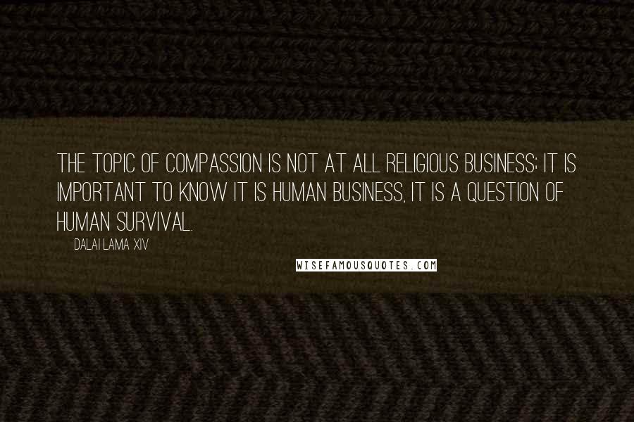 Dalai Lama XIV Quotes: The topic of compassion is not at all religious business; it is important to know it is human business, it is a question of human survival.